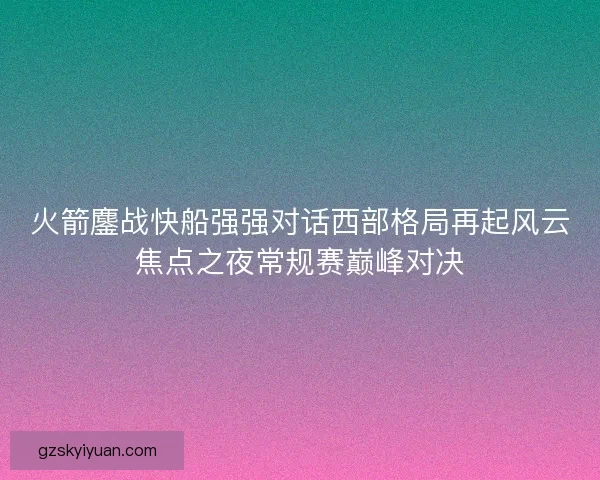火箭鏖战快船强强对话西部格局再起风云焦点之夜常规赛巅峰对决