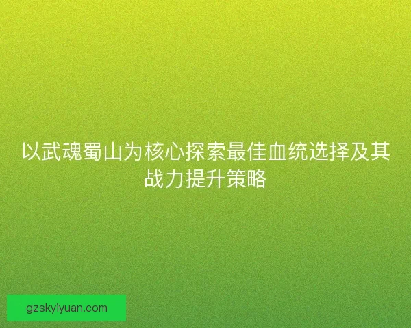 以武魂蜀山为核心探索最佳血统选择及其战力提升策略