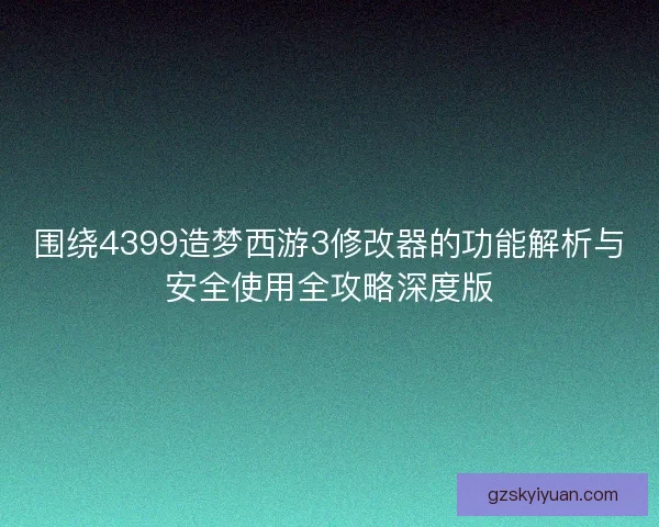 围绕4399造梦西游3修改器的功能解析与安全使用全攻略深度版