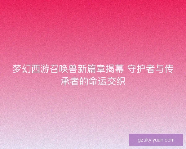 梦幻西游召唤兽新篇章揭幕 守护者与传承者的命运交织