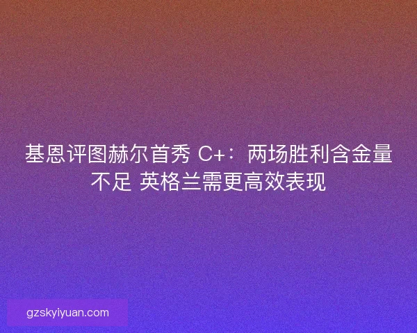 基恩评图赫尔首秀 C+：两场胜利含金量不足 英格兰需更高效表现