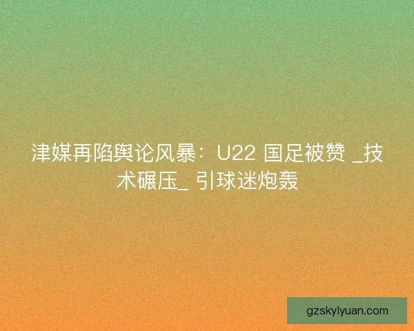 津媒再陷舆论风暴：U22 国足被赞 _技术碾压_ 引球迷炮轰