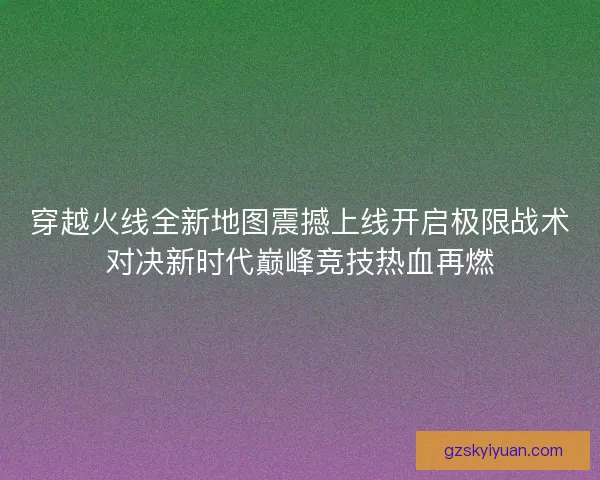 穿越火线全新地图震撼上线开启极限战术对决新时代巅峰竞技热血再燃