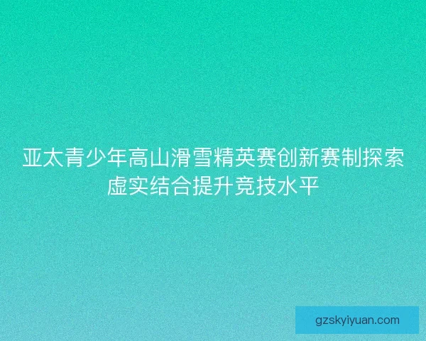 亚太青少年高山滑雪精英赛创新赛制探索虚实结合提升竞技水平