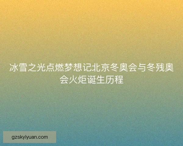 冰雪之光点燃梦想记北京冬奥会与冬残奥会火炬诞生历程