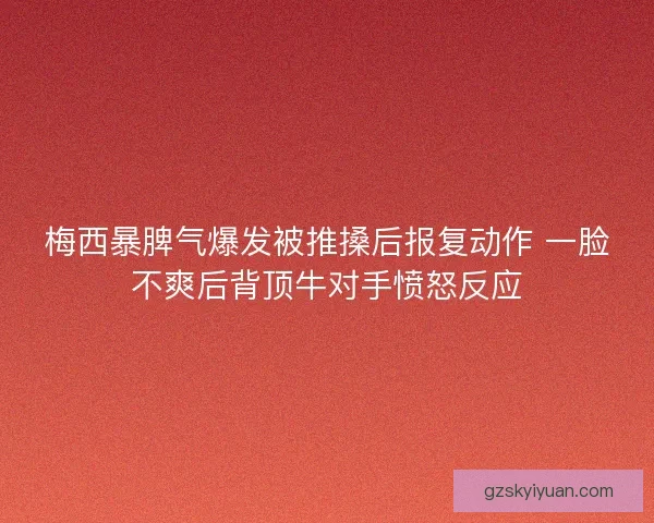 梅西暴脾气爆发被推搡后报复动作 一脸不爽后背顶牛对手愤怒反应