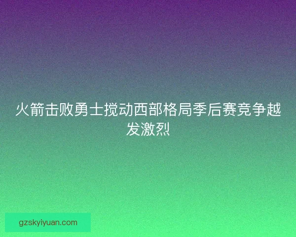 火箭击败勇士搅动西部格局季后赛竞争越发激烈