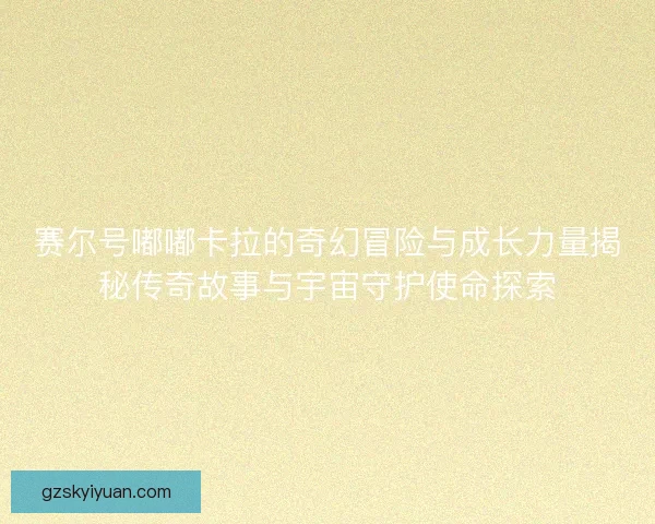 赛尔号嘟嘟卡拉的奇幻冒险与成长力量揭秘传奇故事与宇宙守护使命探索
