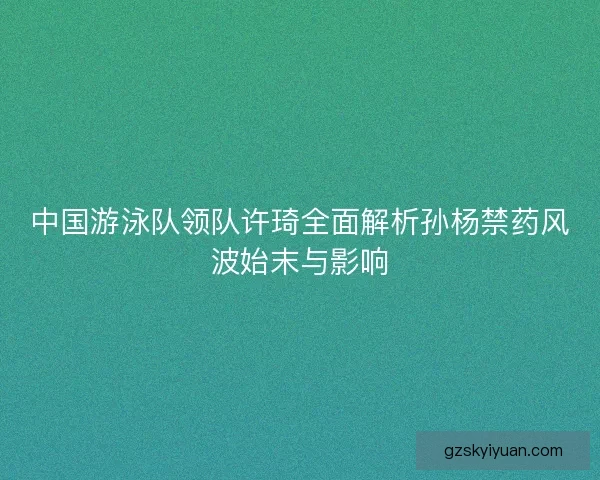 中国游泳队领队许琦全面解析孙杨禁药风波始末与影响