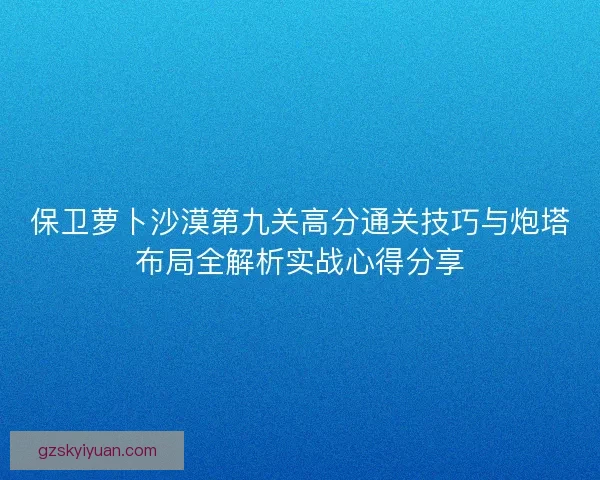 保卫萝卜沙漠第九关高分通关技巧与炮塔布局全解析实战心得分享