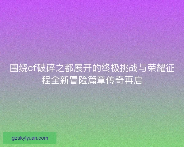 围绕cf破碎之都展开的终极挑战与荣耀征程全新冒险篇章传奇再启