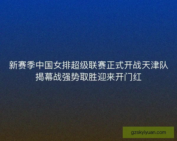 新赛季中国女排超级联赛正式开战天津队揭幕战强势取胜迎来开门红
