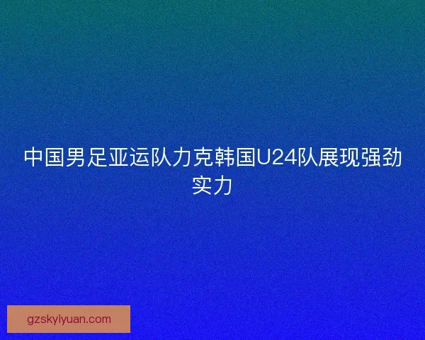 中国男足亚运队力克韩国U24队展现强劲实力