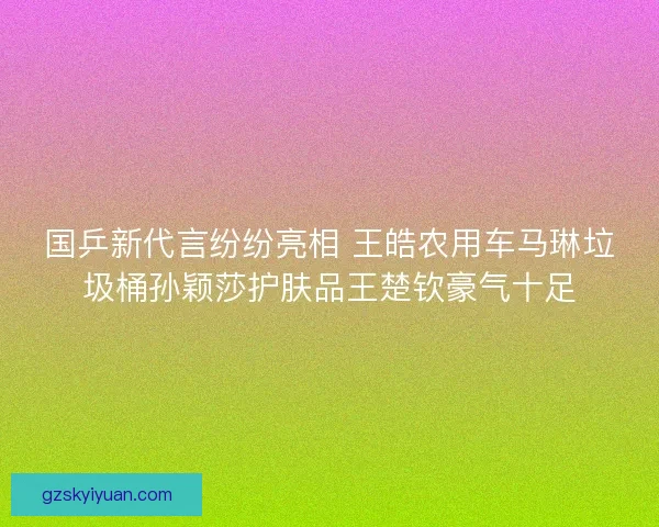 国乒新代言纷纷亮相 王皓农用车马琳垃圾桶孙颖莎护肤品王楚钦豪气十足