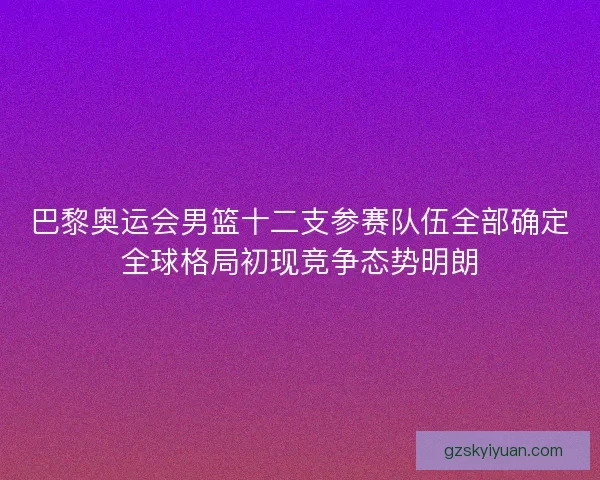 巴黎奥运会男篮十二支参赛队伍全部确定全球格局初现竞争态势明朗
