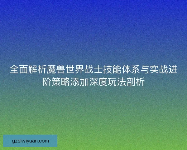 全面解析魔兽世界战士技能体系与实战进阶策略添加深度玩法剖析