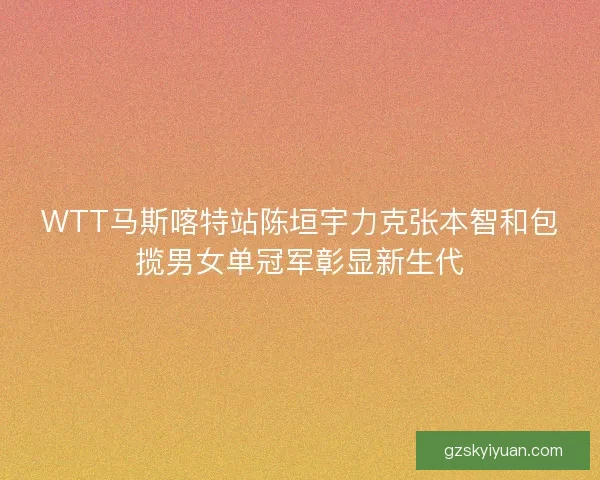 WTT马斯喀特站陈垣宇力克张本智和包揽男女单冠军彰显新生代
