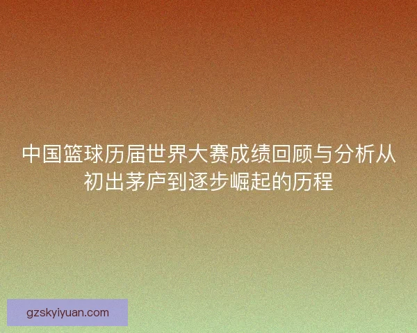 中国篮球历届世界大赛成绩回顾与分析从初出茅庐到逐步崛起的历程