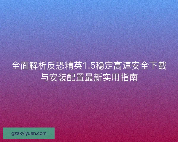 全面解析反恐精英1.5稳定高速安全下载与安装配置最新实用指南