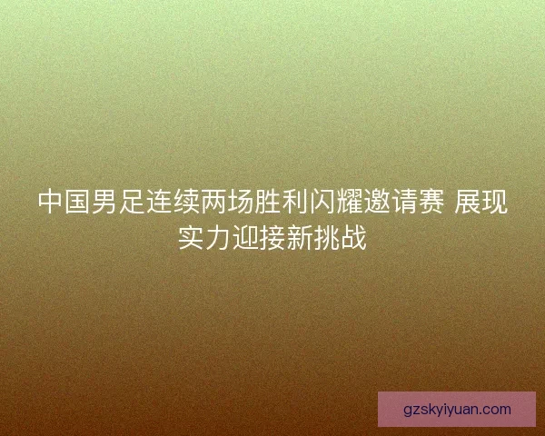 中国男足连续两场胜利闪耀邀请赛 展现实力迎接新挑战