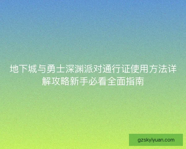 地下城与勇士深渊派对通行证使用方法详解攻略新手必看全面指南