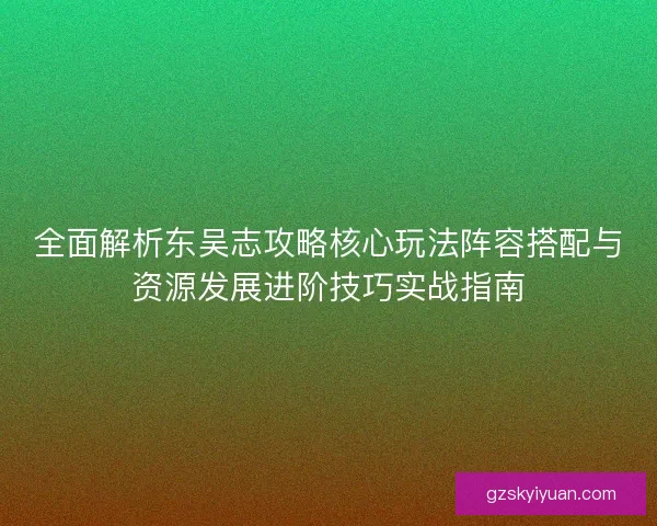 全面解析东吴志攻略核心玩法阵容搭配与资源发展进阶技巧实战指南