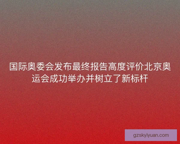 国际奥委会发布最终报告高度评价北京奥运会成功举办并树立了新标杆